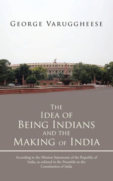 The Idea of Being Indians and the Making of India: According to the Mission Statements of the Republic of India, As Enlisted in the Preamble to the Co - George Varuggheese - Books - Partridge Publishing - 9781482801187 - June 19, 2013