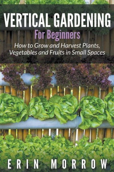 Cover for Erin Morrow · Vertical Gardening For Beginners: How to Grow and Harvest Plants, Vegetables and Fruits in Small Spaces (Paperback Book) (2015)