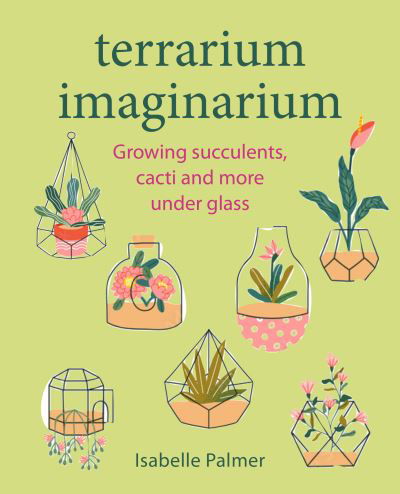 Terrarium Imaginarium: Growing Succulents, Cacti and More Under Glass - Isabelle Palmer - Books - Ryland, Peters & Small Ltd - 9781800652187 - May 23, 2023