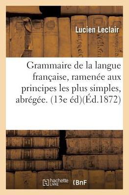 Grammaire de la Langue Francaise, Ramenee Aux Principes Les Plus Simples, Grammaire Abregee. 13e Ed. - Leclair - Books - Hachette Livre - BNF - 9782019541187 - October 1, 2016