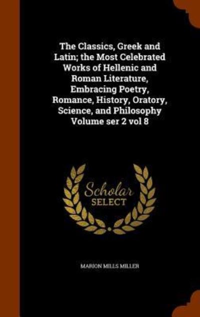 Cover for Marion Mills Miller · The Classics, Greek and Latin; The Most Celebrated Works of Hellenic and Roman Literature, Embracing Poetry, Romance, History, Oratory, Science, and Philosophy Volume Ser 2 Vol 8 (Hardcover Book) (2015)