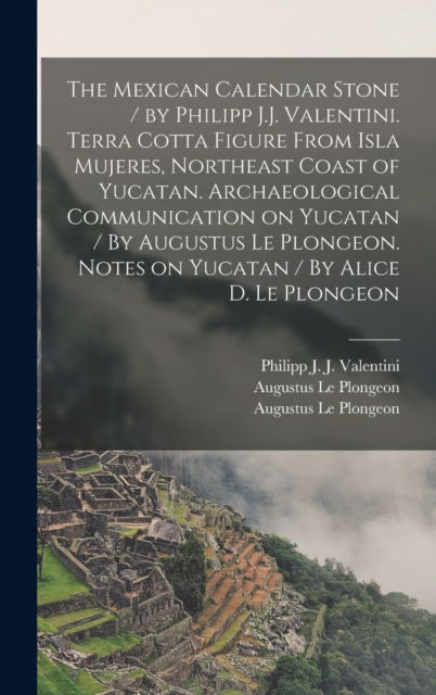 Cover for Philipp J J (Philipp Joh Valentini · The Mexican Calendar Stone / by Philipp J.J. Valentini. Terra Cotta Figure From Isla Mujeres, Northeast Coast of Yucatan. Archaeological Communication on Yucatan / By Augustus Le Plongeon. Notes on Yucatan / By Alice D. Le Plongeon (Hardcover Book) (2021)