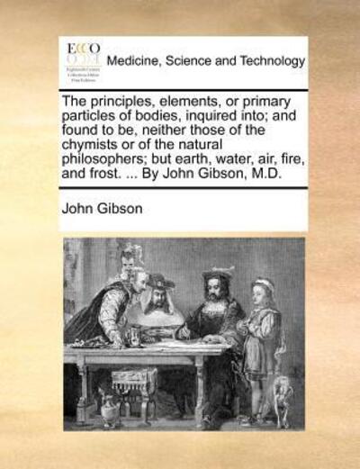 Cover for John Gibson · The Principles, Elements, or Primary Particles of Bodies, Inquired Into; and Found to Be, Neither Those of the Chymists or of the Natural Philosophers; Bu (Paperback Book) (2010)