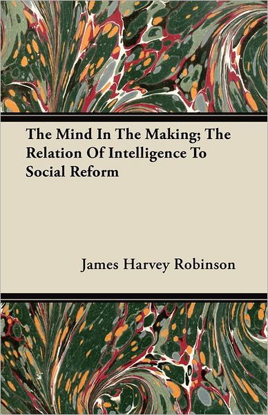 The Mind In The Making; The Relation Of Intelligence To Social Reform - James Harvey Robinson - Książki - Read Books - 9781446074190 - 14 lipca 2011