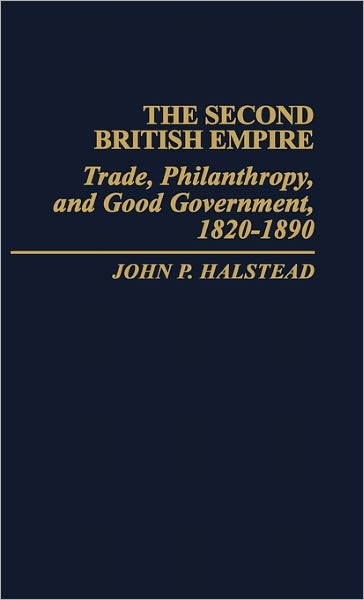 Cover for John P. Halstead · The Second British Empire: Trade, Philanthropy, and Good Government, 1820-1890 (Hardcover Book) [Annotated edition] (1983)