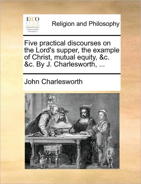 Five Practical Discourses on the Lord's Supper, the Example of Christ, Mutual Equity, &c. &c. by J. Charlesworth, ... - John Charlesworth - Książki - Gale Ecco, Print Editions - 9781171153191 - 24 czerwca 2010