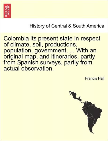 Colombia Its Present State in Respect of Climate, Soil, Productions, Population, Government, ... with an Original Map, and Itineraries, Partly from Sp - Francis Hall - Bücher - British Library, Historical Print Editio - 9781241360191 - 1. März 2011