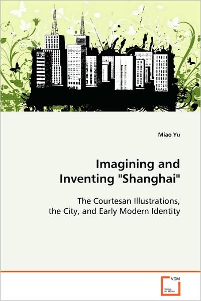 Imagining and Inventing Shanghai"": the Courtesan Illustrations, the City, and Earlymodern Identity - Miao Yu - Books - VDM Verlag - 9783639055191 - October 9, 2008