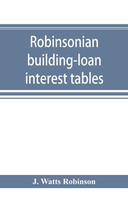 Cover for J Watts Robinson · Robinsonian building-loan interest tables. A complete reference book for the use of building-loan and co-operative bank and other accountants and agents (Paperback Book) (2019)