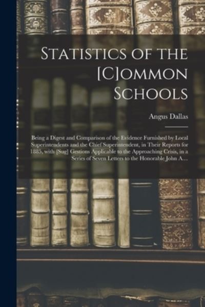 Cover for Angus 1802?-1886 Dallas · Statistics of the [c]ommon Schools [microform]: Being a Digest and Comparison of the Evidence Furnished by Local Superintendents and the Chief Superintendent, in Their Reports for 1885, With [sug] Gestions Applicable to the Approaching Crisis, in A... (Paperback Book) (2021)