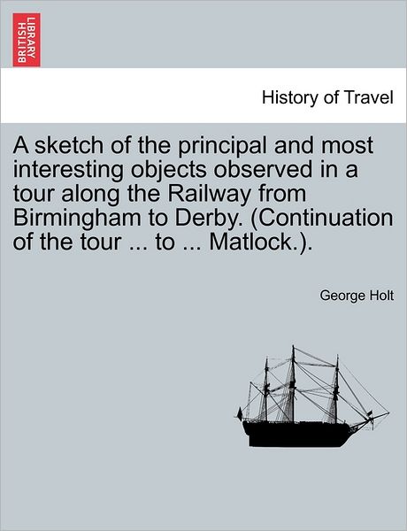 Cover for George Holt · A Sketch of the Principal and Most Interesting Objects Observed in a Tour Along the Railway from Birmingham to Derby. (Continuation of the Tour ... to . (Paperback Book) (2011)