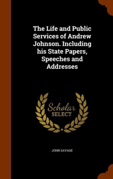 Cover for John Savage · The Life and Public Services of Andrew Johnson. Including His State Papers, Speeches and Addresses (Hardcover Book) (2015)