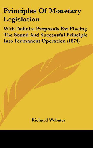 Cover for Richard Webster · Principles of Monetary Legislation: with Definite Proposals for Placing the Sound and Successful Principle into Permanent Operation (1874) (Hardcover Book) (2008)