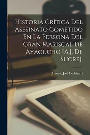 Cover for Antonio José de Irisarri · Historia Crítica Del Asesinato Cometido en la Persona Del Gran Mariscal de Ayacucho [A. J. de Sucre]. (Book) (2022)