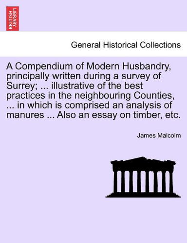 A Compendium of Modern Husbandry, Principally Written During a Survey of Surrey; ... Illustrative of the Best Practices in the Neighbouring Counties, ... in Which Is Comprised an Analysis of Manures ... Also an Essay on Timber, Etc. - James Malcolm - Books - British Library, Historical Print Editio - 9781241497194 - March 26, 2011