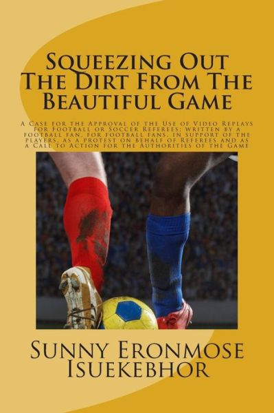 Cover for Sunny Eronmose Isuekebhor · Squeezing out the Dirt from the Beautiful Game: a Case for the Approval of the Use of Video Replays for Football or Soccer Referees; Written by a Foot (Paperback Book) (2014)