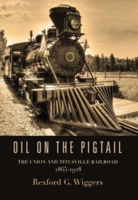 Cover for Rexford G Wiggers · Oil on the Pigtail : The Union and Titusville Railroad 1865-1928 (Hardcover Book) (2023)