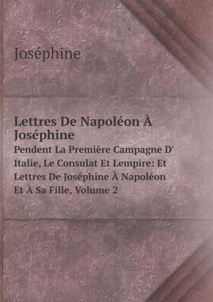 Cover for Joséphine · Lettres De Napoléon À Joséphine Pendent La Première Campagne D' Italie, Le Consulat et Lempire: et Lettres De Joséphine À Napoléon et À Sa Fille, Volume 2 (Paperback Book) [French edition] (2014)