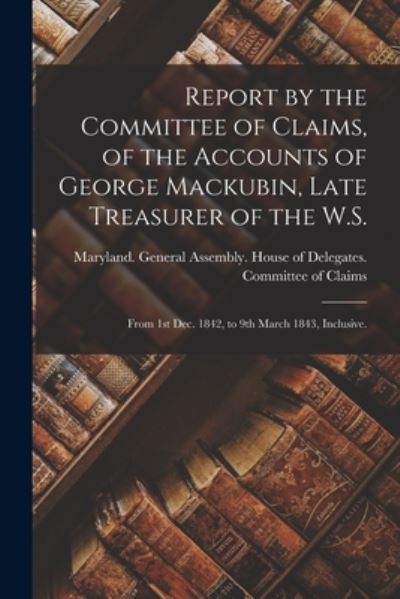 Cover for Maryland General Assembly House of · Report by the Committee of Claims, of the Accounts of George Mackubin, Late Treasurer of the W.S.: From 1st Dec. 1842, to 9th March 1843, Inclusive. (Paperback Book) (2021)