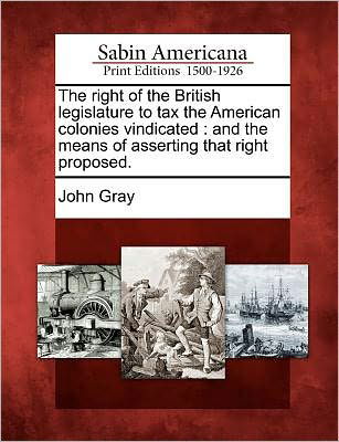 Cover for John Gray · The Right of the British Legislature to Tax the American Colonies Vindicated: and the Means of Asserting That Right Proposed. (Taschenbuch) (2012)