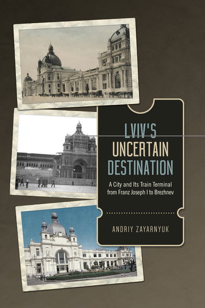 Cover for Andriy Zayarnyuk · Lviv's Uncertain Destination: A City and Its Train Terminal from Franz Joseph I to Brezhnev (Hardcover Book) (2019)