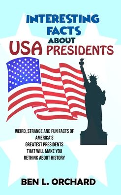 Cover for Ben L Orchard · Interesting Facts About US Presidents: Weird, Strange And Fun Facts Of America's Greatest Presidents That Will Make You Rethink About History (Paperback Book) (2020)