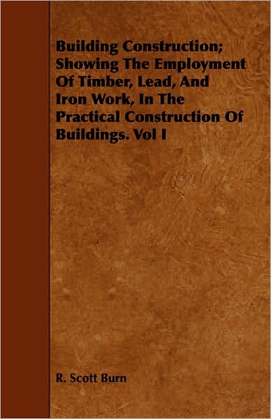 Cover for R Scott Burn · Building Construction; Showing the Employment of Timber, Lead, and Iron Work, in the Practical Construction of Buildings. Vol I (Paperback Book) (2008)