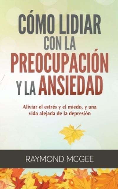 Cover for Raymond McGee · Cómo lidiar con la preocupación y la ansiedad : Técnicas simples de mindfulness  para aliviar el estrés y el miedo, y vivir una vida sin depresión (Paperback Book) (2020)