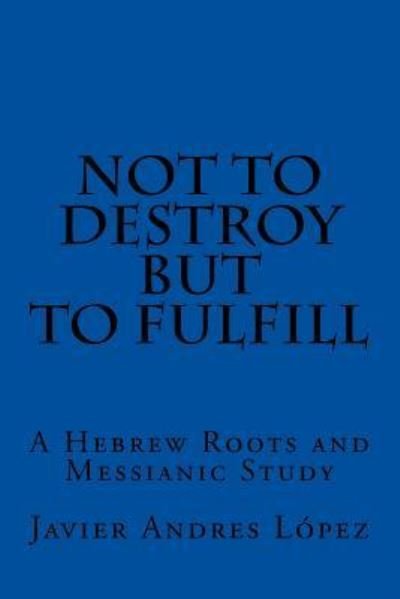 Cover for Javier Andres Lopez · Not to Destroy but to Fulfill A Hebrew Roots and Messianic Study (Pocketbok) (2016)