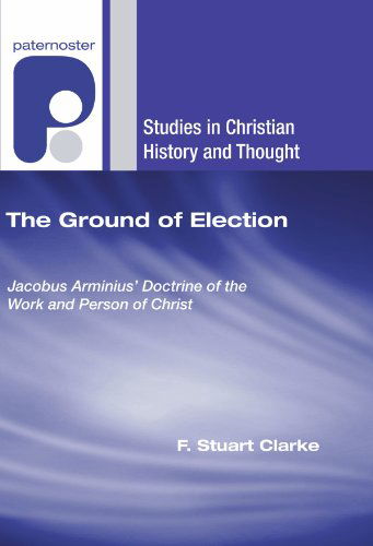 Cover for F. Stuart Clarke · The Ground of Election: Jacobus Arminius' Doctrine of the Work and Person of Christ (Studies in Christian History and Thought) (Paperback Book) (2006)