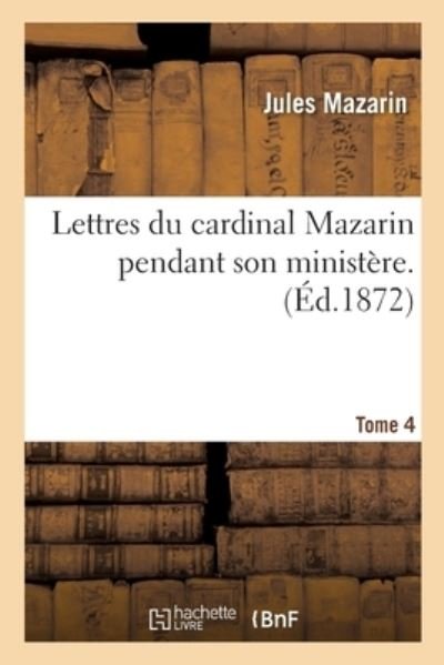 Lettres Du Cardinal Mazarin Pendant Son Ministere. Tome 4 - Histoire - Jules Mazarin - Libros - Hachette Livre - BNF - 9782014449198 - 1 de noviembre de 2016