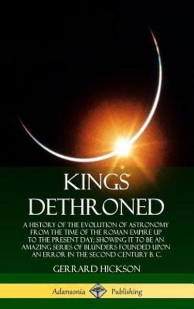 Cover for Gerrard Hickson · Kings Dethroned A History of the Evolution of Astronomy from the Time of the Roman Empire Up to the Present Day; Showing It to Be an Amazing Series ... Error in the Second Century B. C. (Inbunden Bok) (2019)