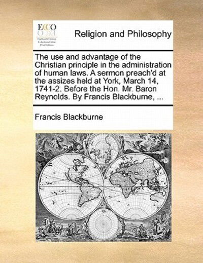 The Use and Advantage of the Christian Principle in the Administration of Human Laws. a Sermon Preach'd at the Assizes Held at York, March 14, 1741-2. Bef - Francis Blackburne - Boeken - Gale Ecco, Print Editions - 9781170901199 - 10 juni 2010