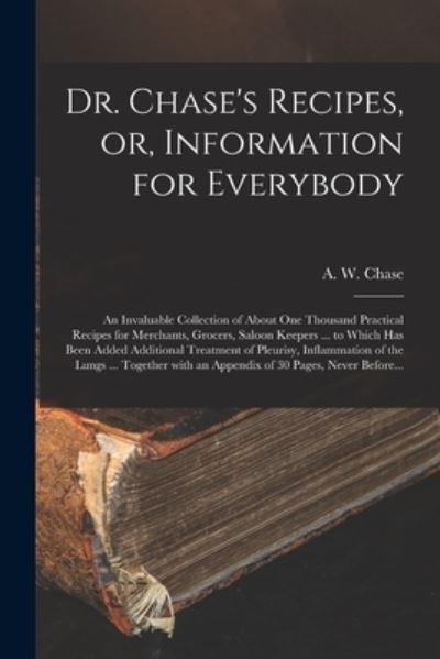 Cover for A W 1817-1885 Chase · Dr. Chase's Recipes, or, Information for Everybody [microform]: an Invaluable Collection of About One Thousand Practical Recipes for Merchants, Grocers, Saloon Keepers ... to Which Has Been Added Additional Treatment of Pleurisy, Inflammation of The... (Pocketbok) (2021)