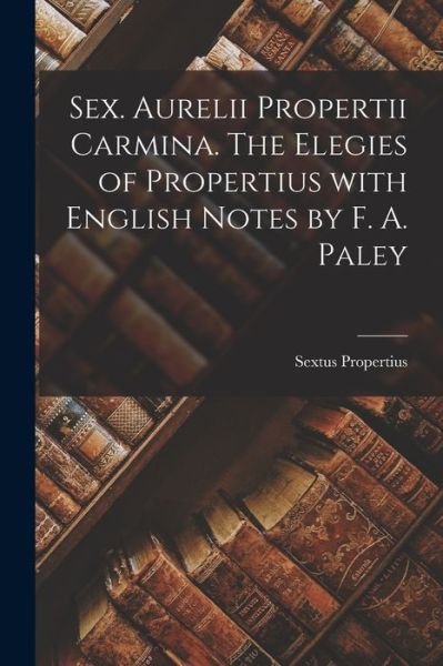 Sex. Aurelii Propertii Carmina. The Elegies of Propertius With English Notes by F. A. Paley - Sextus Propertius - Books - Legare Street Press - 9781015342200 - September 10, 2021