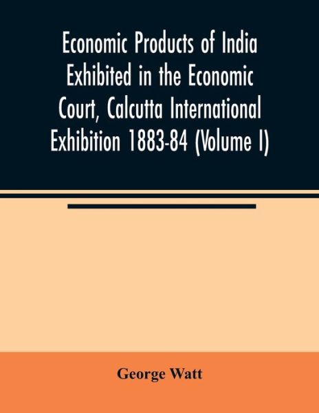 Cover for George Watt · Economic Products of India Exhibited in the Economic Court, Calcutta International Exhibition 1883-84 (Volume I) (Paperback Book) (2020)