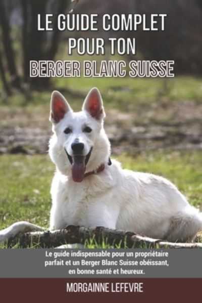 Cover for Morgaine LeFevre · Le guide complet pour ton Berger Blanc Suisse: Le guide indispensable pour un proprietaire parfait et un Berger Blanc Suisse obeissant, en bonne sante et heureux. (Paperback Book) (2021)