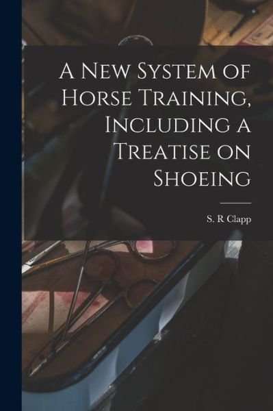 Cover for S R Clapp · A New System of Horse Training, Including a Treatise on Shoeing (Taschenbuch) (2021)