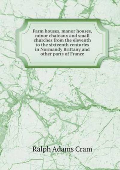 Farm Houses, Manor Houses, Minor Chateaux and Small Churches from the Eleventh to the Sixteenth Centuries in Normandy Brittany and Other Parts of Fran - Ralph Adams Cram - Książki - Book on Demand Ltd. - 9785519341202 - 6 lutego 2015