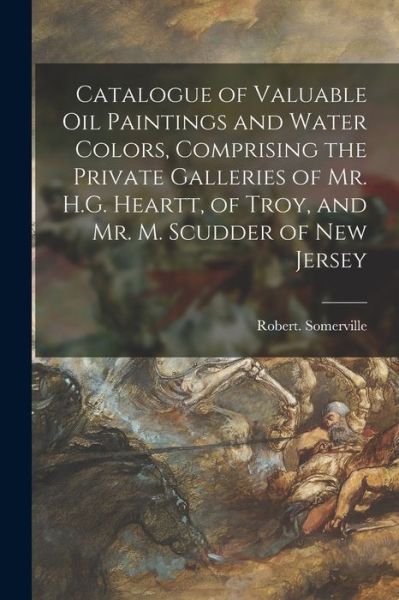 Cover for Robert Somerville · Catalogue of Valuable Oil Paintings and Water Colors, Comprising the Private Galleries of Mr. H.G. Heartt, of Troy, and Mr. M. Scudder of New Jersey (Paperback Book) (2021)