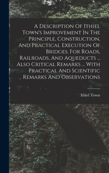 Cover for Ithiel Town · Description of Ithiel Town's Improvement in the Principle, Construction, and Practical Execution of Bridges, for Roads, Railroads, and Aqueducts ... Also Critical Remarks ... with Practical and Scientific Remarks and Observations (Bog) (2022)