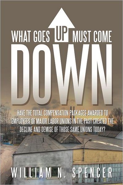 Cover for William N Spencer · What Goes Up Must Come Down: &quot;Have the Total Compensation Packages Awarded to Employees of Major Labor Unions in the Past Created the Decline and Demise of Those Same Unions Today?&quot; (Paperback Bog) (2011)