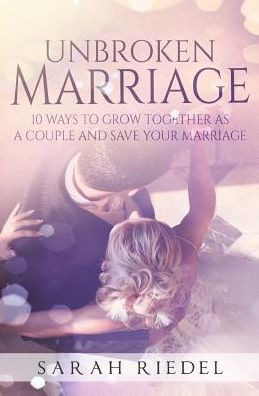 The Unbroken Marriage: 10 Ways to Grow Together As a Couple and Save Your Marriage - Sarah Riedel - Books - Createspace - 9781507640203 - January 24, 2015