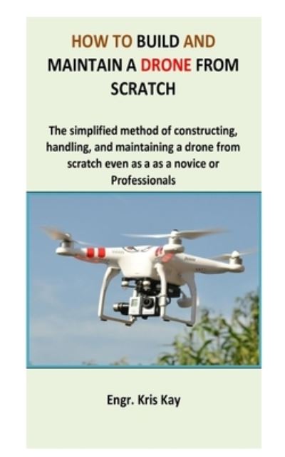 Cover for Engr Kris Kay · How to build and maintain a drone from scratch: The simplified method of constructing, handling, and maintaining a drone from scratch even as a as a novice or professionals (Paperback Book) (2021)