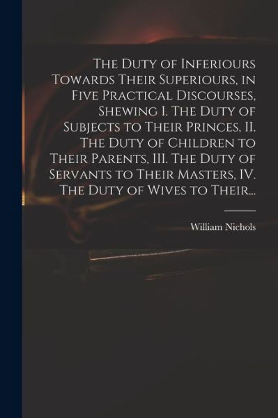 Cover for William Nichols · The Duty of Inferiours Towards Their Superiours, in Five Practical Discourses, Shewing I. The Duty of Subjects to Their Princes, II. The Duty of Children to Their Parents, III. The Duty of Servants to Their Masters, IV. The Duty of Wives to Their... (Taschenbuch) (2021)