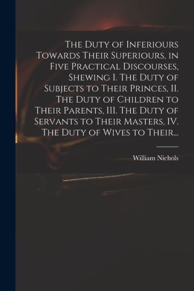 The Duty of Inferiours Towards Their Superiours, in Five Practical Discourses, Shewing I. The Duty of Subjects to Their Princes, II. The Duty of Children to Their Parents, III. The Duty of Servants to Their Masters, IV. The Duty of Wives to Their... - William Nichols - Books - Legare Street Press - 9781014073204 - September 9, 2021