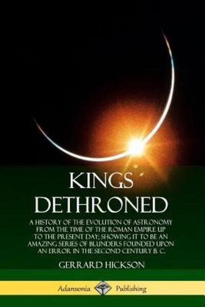 Cover for Gerrard Hickson · Kings Dethroned: A History of the Evolution of Astronomy from the Time of the Roman Empire Up to the Present Day; Showing It to Be an Amazing Series of Blunders Founded Upon an Error in the Second Century B. C. (Taschenbuch) (2019)