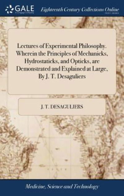 Cover for J T Desaguliers · Lectures of Experimental Philosophy. Wherein the Principles of Mechanicks, Hydrostaticks, and Opticks, Are Demonstrated and Explained at Large, by J. T. Desaguliers (Hardcover Book) (2018)