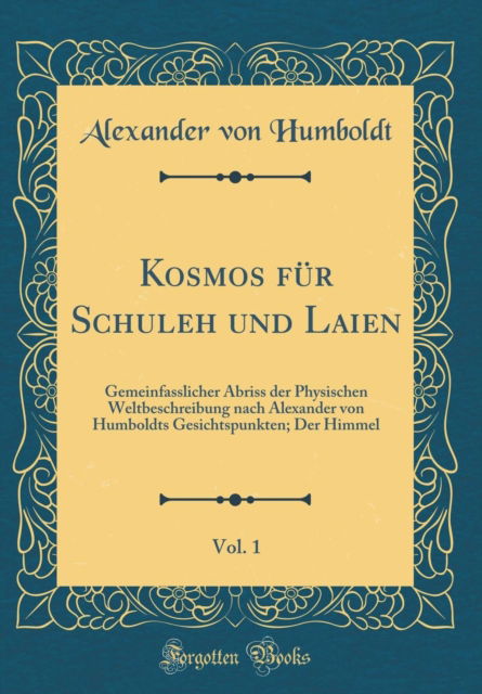 Cover for Alexander von Humboldt · Kosmos Fur Schuleh Und Laien, Vol. 1 : Gemeinfasslicher Abriss Der Physischen Weltbeschreibung Nach Alexander Von Humboldts Gesichtspunkten; Der Himmel (Classic Reprint) (Hardcover Book) (2018)