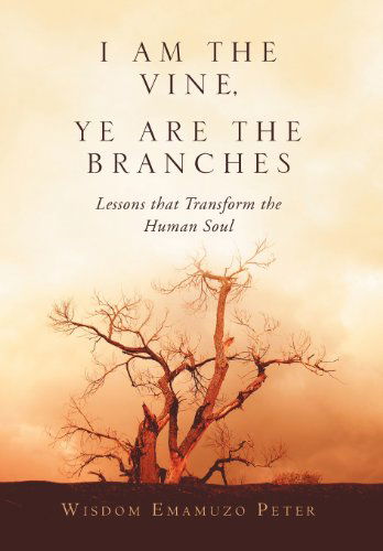 Cover for Wisdom Emamuzo Peter · I Am the Vine, Ye Are the Branches: Lessons That Transform the Human Soul (Hardcover Book) (2011)